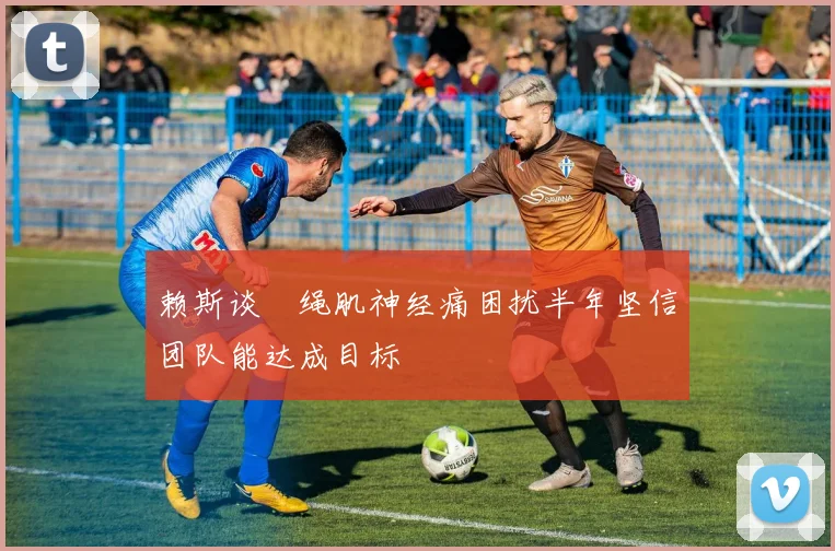 赖斯谈腘绳肌神经痛困扰半年坚信团队能达成目标