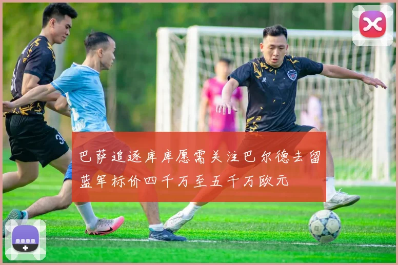 巴萨追逐库库愿需关注巴尔德去留蓝军标价四千万至五千万欧元