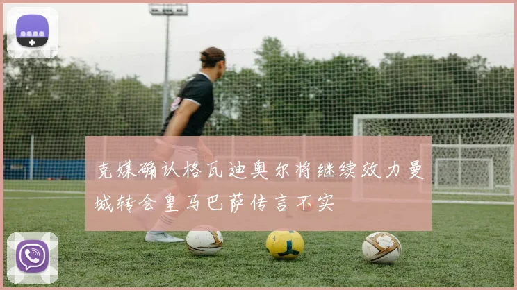 克媒确认格瓦迪奥尔将继续效力曼城转会皇马巴萨传言不实