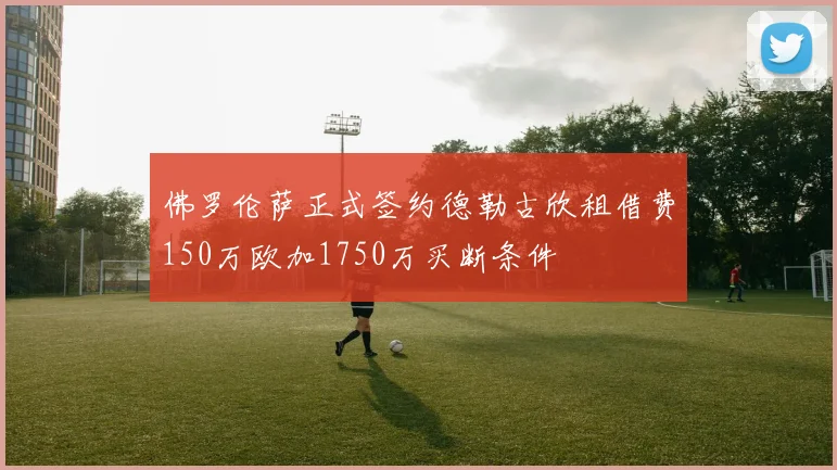 佛罗伦萨正式签约德勒古欣租借费150万欧加1750万买断条件