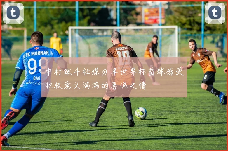 中村敬斗社媒分享世界杯首球感受积极意义满满的喜悦之情