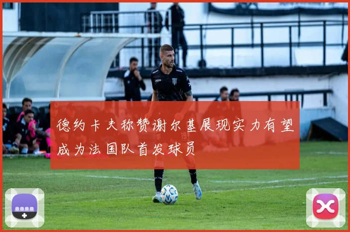 德约卡夫称赞谢尔基展现实力有望成为法国队首发球员