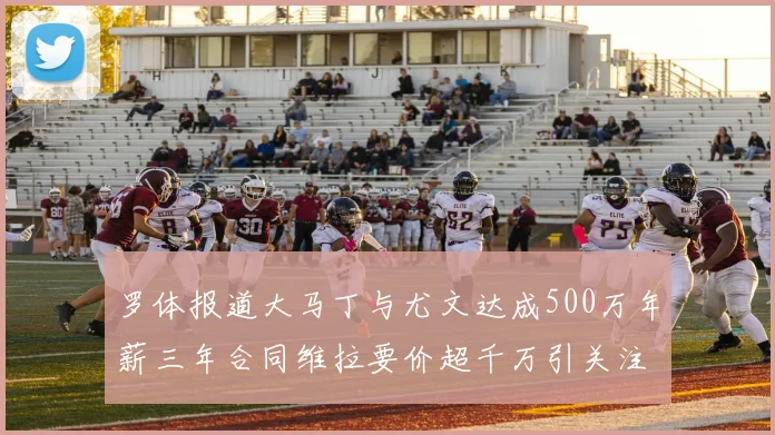 罗体报道大马丁与尤文达成500万年薪三年合同维拉要价超千万引关注
