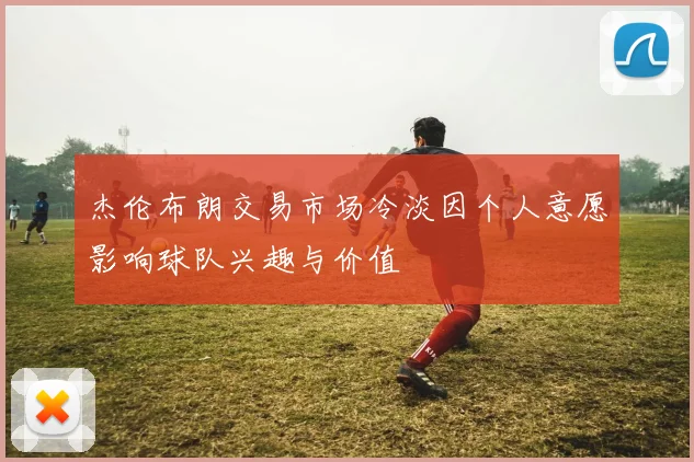 杰伦布朗交易市场冷淡因个人意愿影响球队兴趣与价值