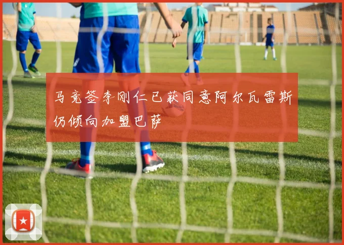 马竞签李刚仁已获同意阿尔瓦雷斯仍倾向加盟巴萨