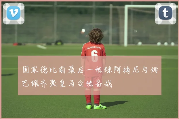 国家德比前最后一练琼阿梅尼与姆巴佩齐聚皇马合练备战