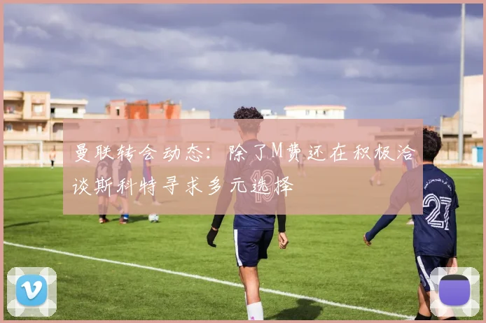 曼联转会动态：除了M费还在积极洽谈斯科特寻求多元选择
