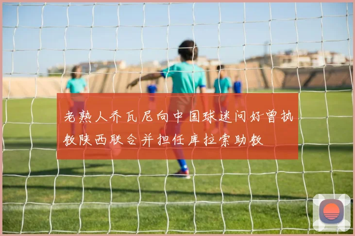 老熟人乔瓦尼向中国球迷问好曾执教陕西联合并担任库拉索助教