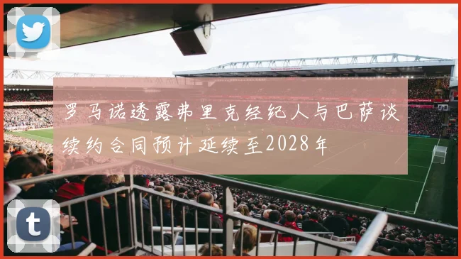 罗马诺透露弗里克经纪人与巴萨谈续约合同预计延续至2028年