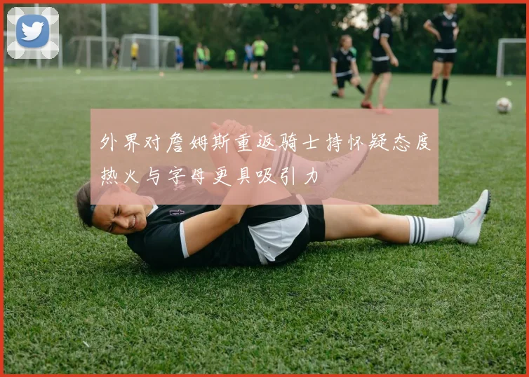 外界对詹姆斯重返骑士持怀疑态度热火与字母更具吸引力