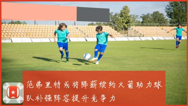 范弗里特或将降薪续约火箭助力球队补强阵容提升竞争力
