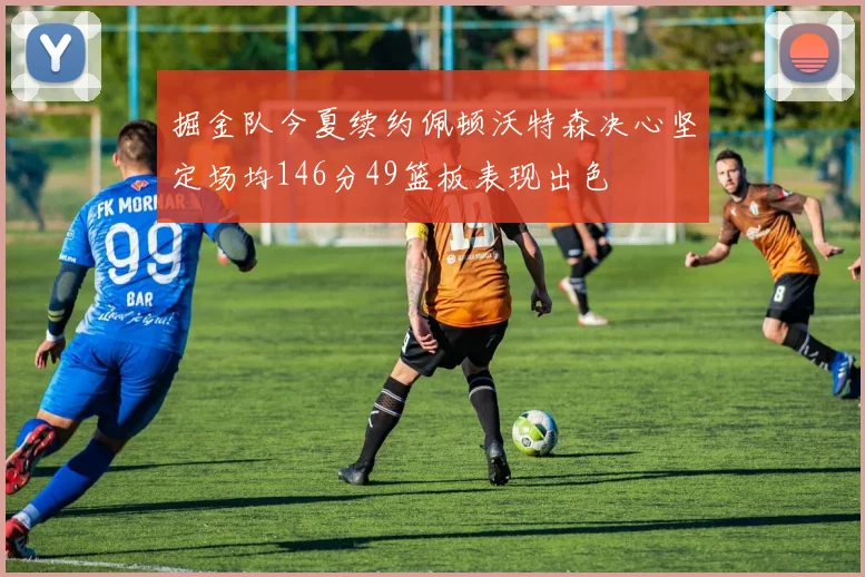 掘金队今夏续约佩顿沃特森决心坚定场均146分49篮板表现出色