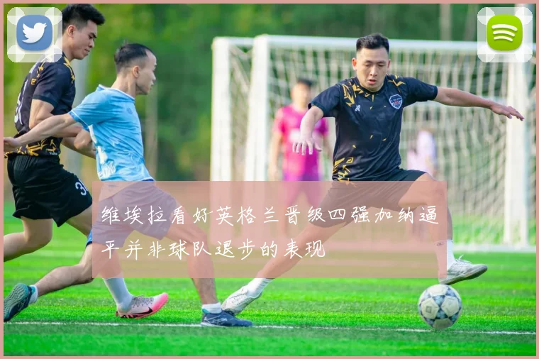 维埃拉看好英格兰晋级四强加纳逼平并非球队退步的表现