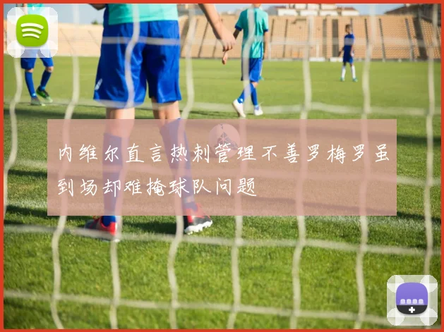 内维尔直言热刺管理不善罗梅罗虽到场却难掩球队问题