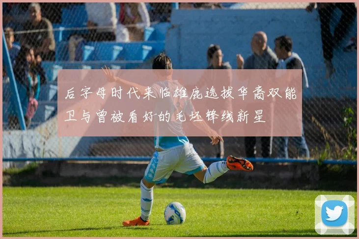 后字母时代来临雄鹿选拔华裔双能卫与曾被看好的毛坯锋线新星