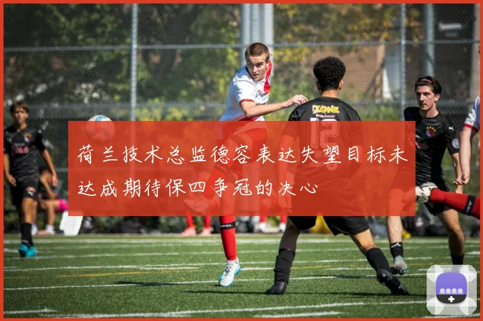 荷兰技术总监德容表达失望目标未达成期待保四争冠的决心