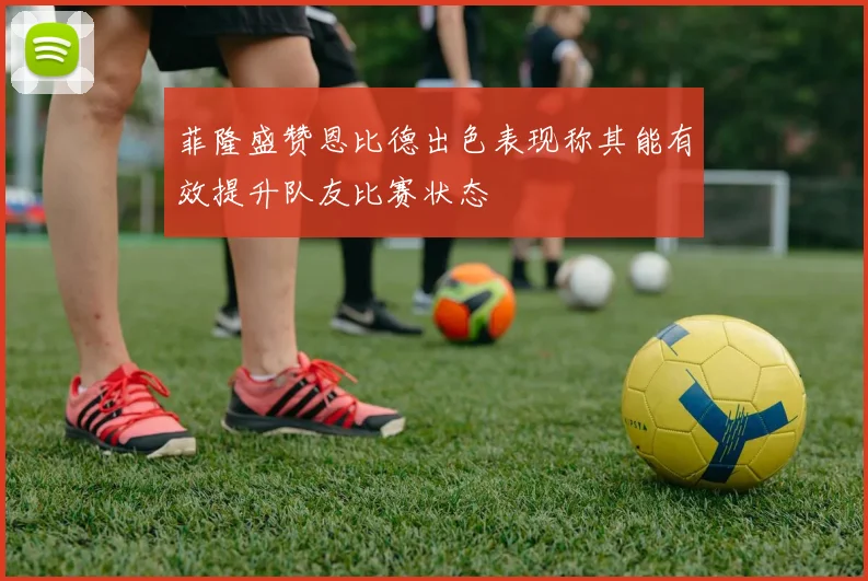 菲隆盛赞恩比德出色表现称其能有效提升队友比赛状态