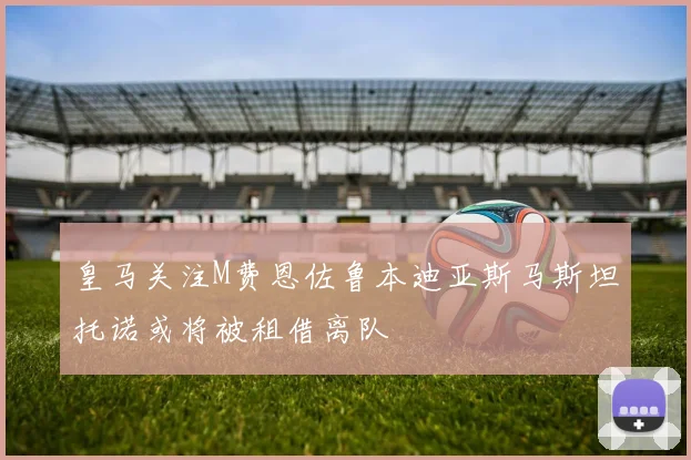 皇马关注M费恩佐鲁本迪亚斯马斯坦托诺或将被租借离队