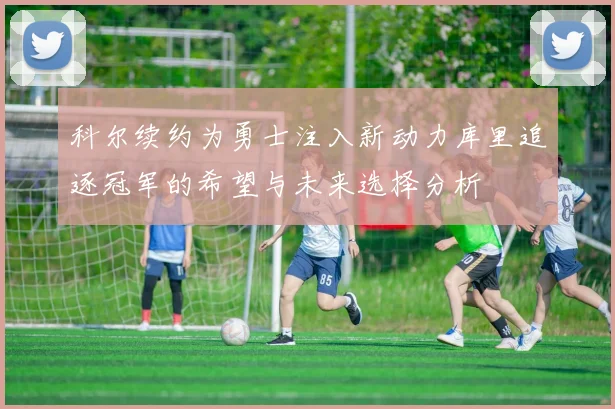 科尔续约为勇士注入新动力库里追逐冠军的希望与未来选择分析