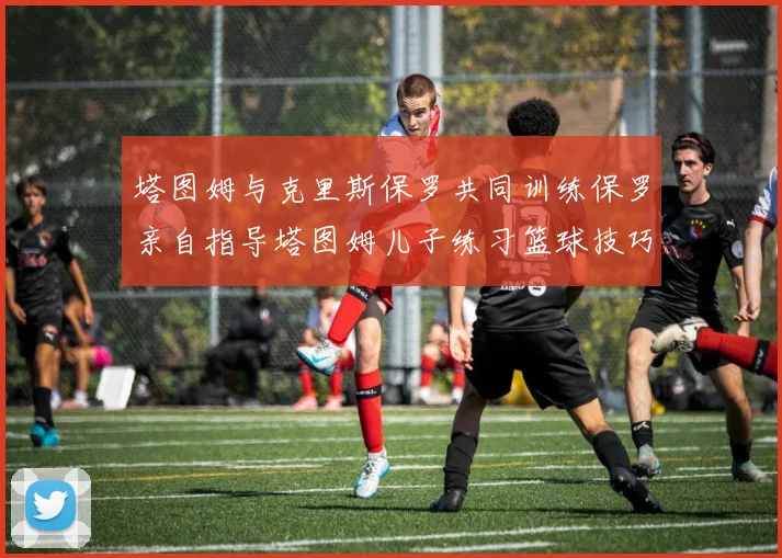 塔图姆与克里斯保罗共同训练保罗亲自指导塔图姆儿子练习篮球技巧