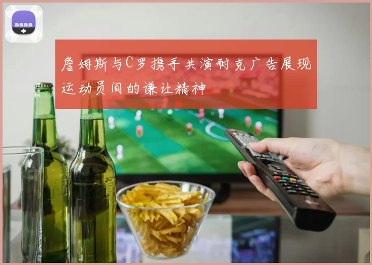 詹姆斯与C罗携手共演耐克广告展现运动员间的谦让精神