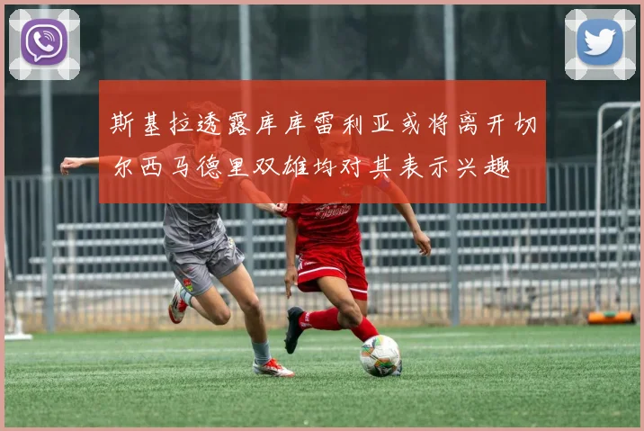 斯基拉透露库库雷利亚或将离开切尔西马德里双雄均对其表示兴趣