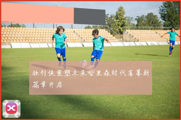 独行侠重塑未来哈里森时代落幕新篇章开启