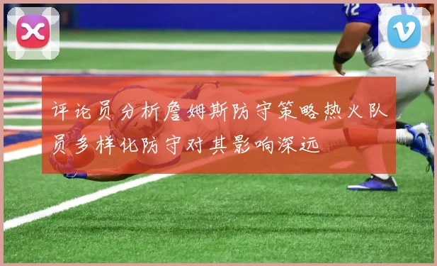 评论员分析詹姆斯防守策略热火队员多样化防守对其影响深远