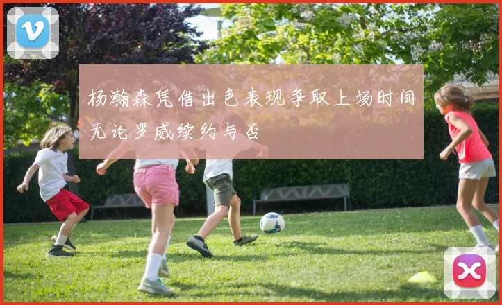 杨瀚森凭借出色表现争取上场时间无论罗威续约与否