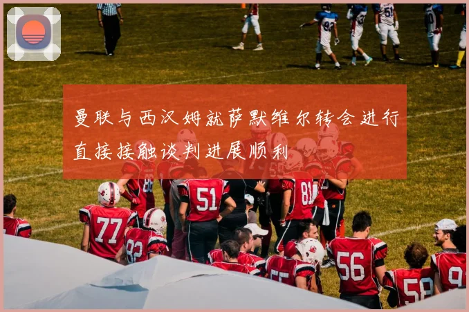 曼联与西汉姆就萨默维尔转会进行直接接触谈判进展顺利