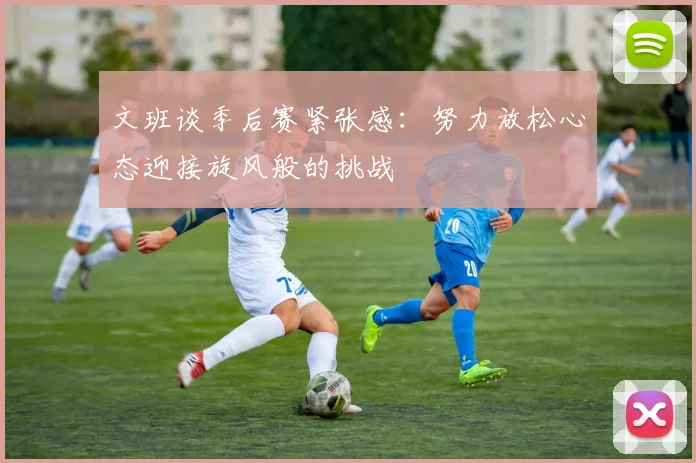 文班谈季后赛紧张感：努力放松心态迎接旋风般的挑战