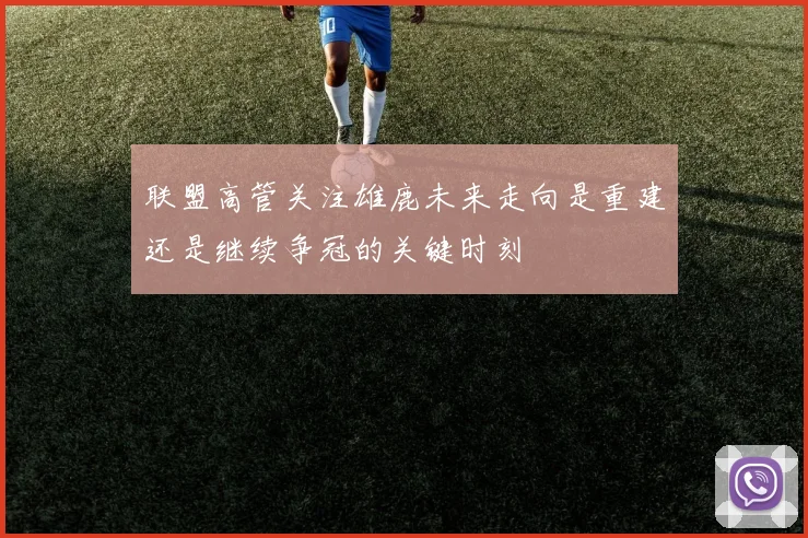 联盟高管关注雄鹿未来走向是重建还是继续争冠的关键时刻