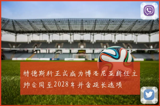 特德斯科正式成为博洛尼亚新任主帅合同至2028年并含延长选项